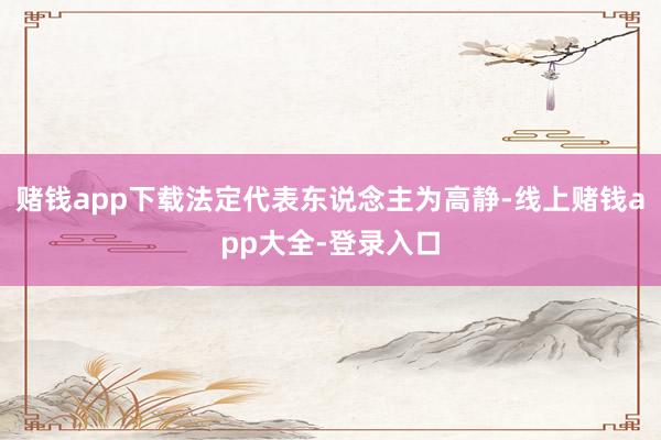 赌钱app下载法定代表东说念主为高静-线上赌钱app大全-登录入口
