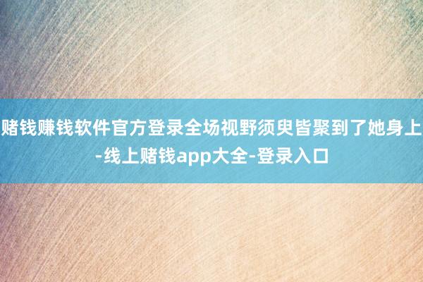 赌钱赚钱软件官方登录全场视野须臾皆聚到了她身上-线上赌钱app大全-登录入口
