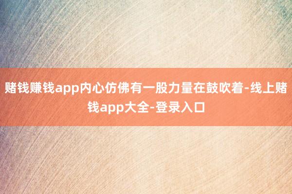 赌钱赚钱app内心仿佛有一股力量在鼓吹着-线上赌钱app大全-登录入口