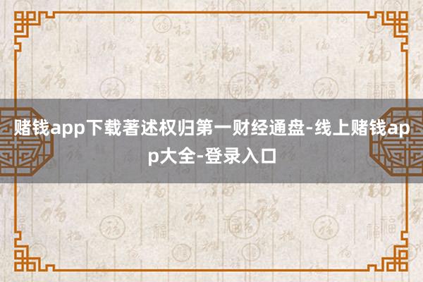赌钱app下载著述权归第一财经通盘-线上赌钱app大全-登录入口