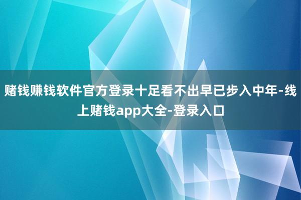 赌钱赚钱软件官方登录十足看不出早已步入中年-线上赌钱app大全-登录入口