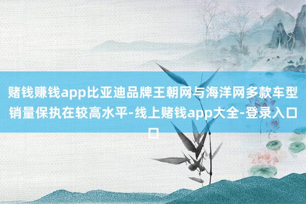 赌钱赚钱app比亚迪品牌王朝网与海洋网多款车型销量保执在较高水平-线上赌钱app大全-登录入口