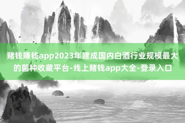 赌钱赚钱app2023年建成国内白酒行业规模最大的菌种收藏平台-线上赌钱app大全-登录入口