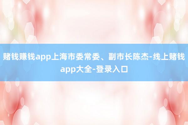 赌钱赚钱app上海市委常委、副市长陈杰-线上赌钱app大全-登录入口