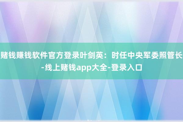 赌钱赚钱软件官方登录叶剑英：时任中央军委照管长-线上赌钱app大全-登录入口