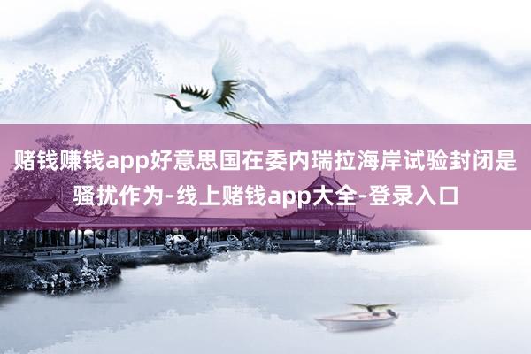 赌钱赚钱app好意思国在委内瑞拉海岸试验封闭是骚扰作为-线上赌钱app大全-登录入口