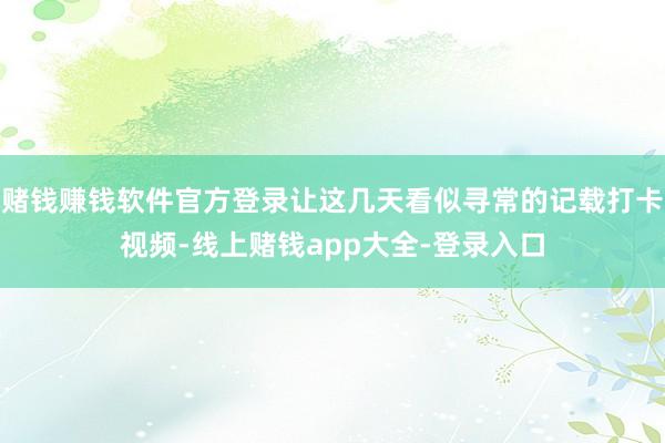 赌钱赚钱软件官方登录让这几天看似寻常的记载打卡视频-线上赌钱app大全-登录入口