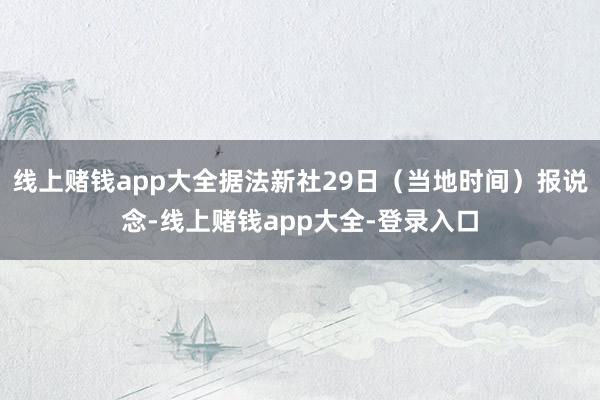 线上赌钱app大全据法新社29日（当地时间）报说念-线上赌钱app大全-登录入口