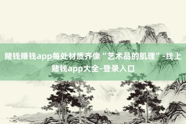 赌钱赚钱app每处材质齐像“艺术品的肌理”-线上赌钱app大全-登录入口
