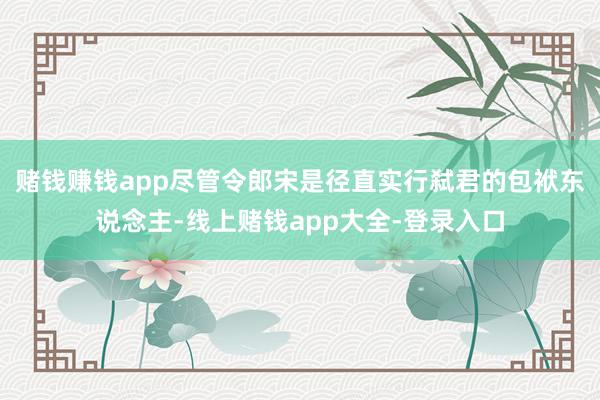 赌钱赚钱app尽管令郎宋是径直实行弑君的包袱东说念主-线上赌钱app大全-登录入口