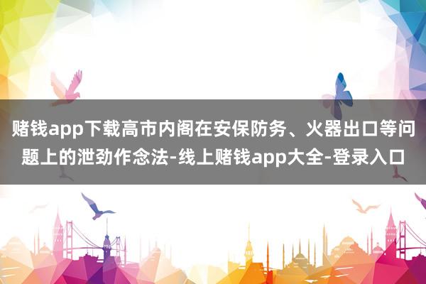 赌钱app下载高市内阁在安保防务、火器出口等问题上的泄劲作念法-线上赌钱app大全-登录入口