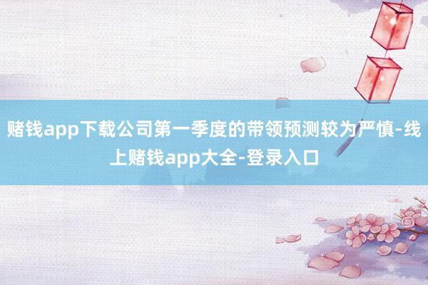 赌钱app下载公司第一季度的带领预测较为严慎-线上赌钱app大全-登录入口