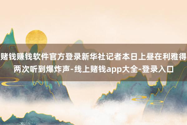 赌钱赚钱软件官方登录新华社记者本日上昼在利雅得两次听到爆炸声-线上赌钱app大全-登录入口