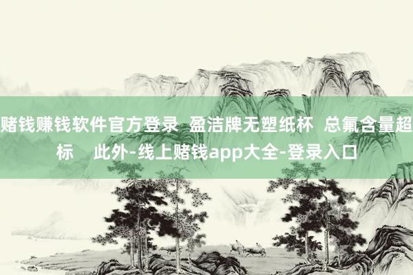 赌钱赚钱软件官方登录  盈洁牌无塑纸杯  总氟含量超标    此外-线上赌钱app大全-登录入口