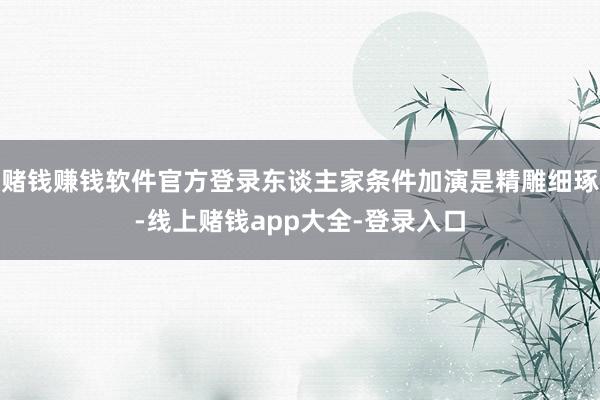 赌钱赚钱软件官方登录东谈主家条件加演是精雕细琢-线上赌钱app大全-登录入口